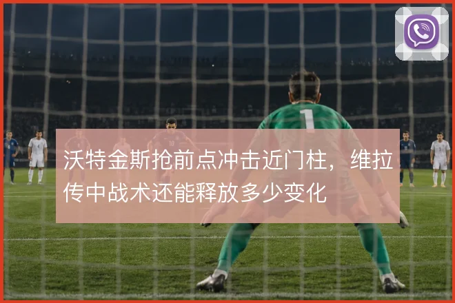沃特金斯抢前点冲击近门柱，维拉传中战术还能释放多少变化