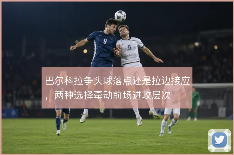 巴尔科拉争头球落点还是拉边接应，两种选择牵动前场进攻层次