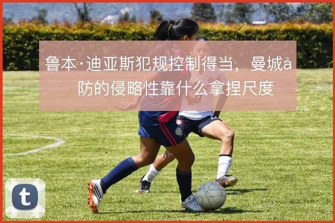 鲁本·迪亚斯犯规控制得当，曼城后防的侵略性靠什么拿捏尺度