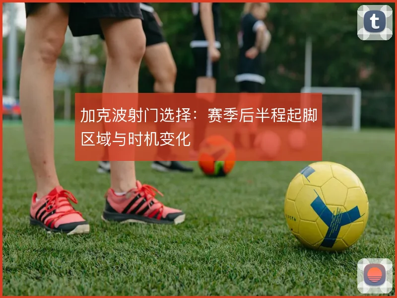 加克波射门选择：赛季后半程起脚区域与时机变化