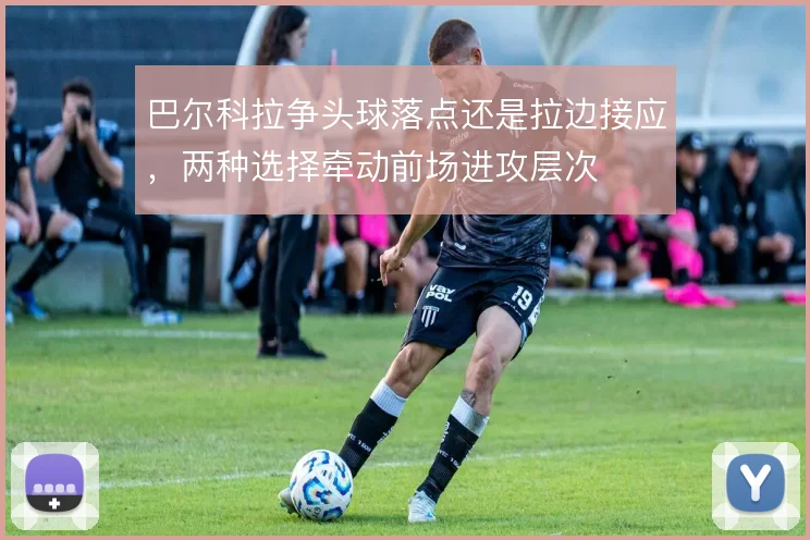巴尔科拉争头球落点还是拉边接应，两种选择牵动前场进攻层次