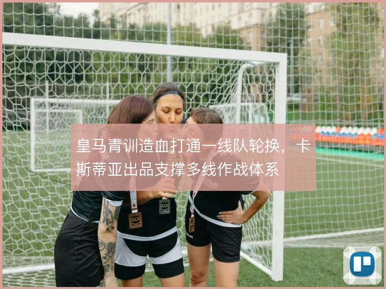 皇马青训造血打通一线队轮换，卡斯蒂亚出品支撑多线作战体系