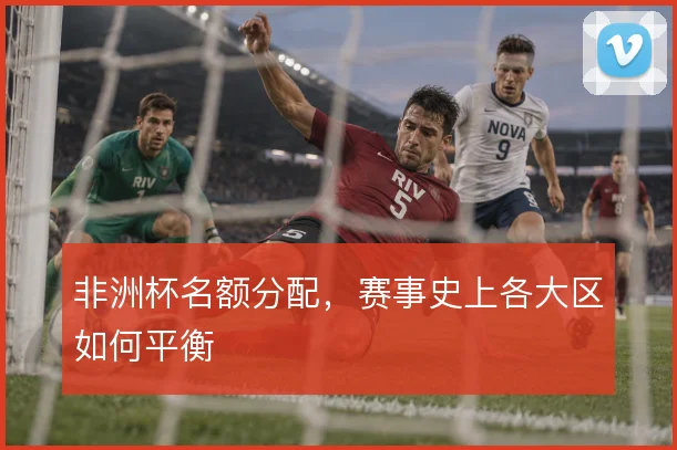 非洲杯名额分配,赛事史上各大区如何平衡