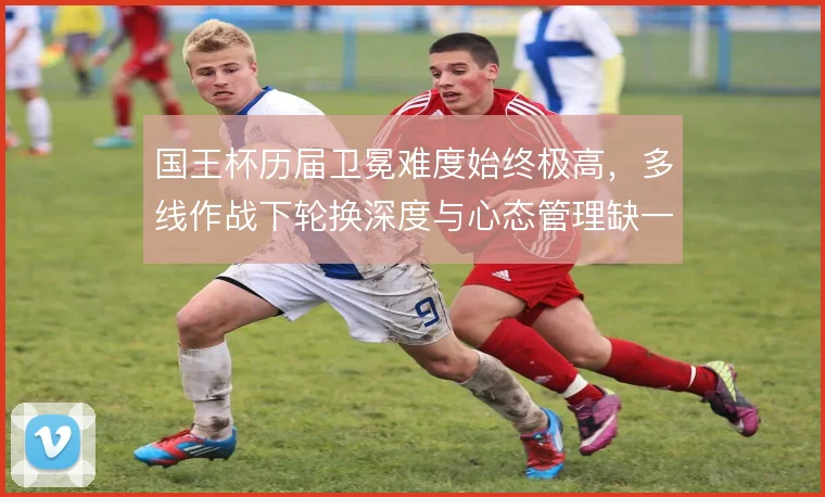 国王杯历届卫冕难度始终极高，多线作战下轮换深度与心态管理缺一不可