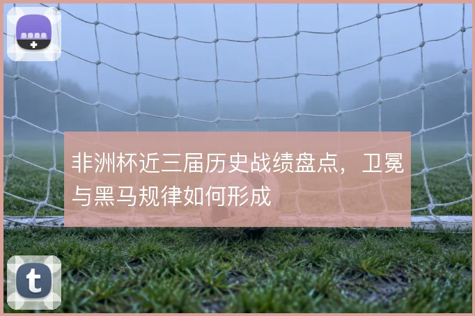 非洲杯近三届历史战绩盘点,卫冕与黑马规律如何形成