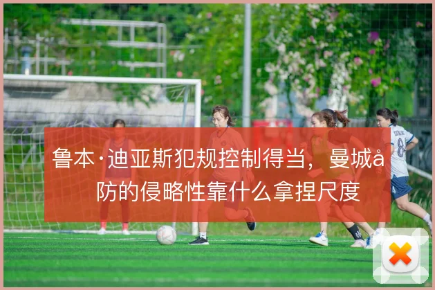 鲁本·迪亚斯犯规控制得当，曼城后防的侵略性靠什么拿捏尺度