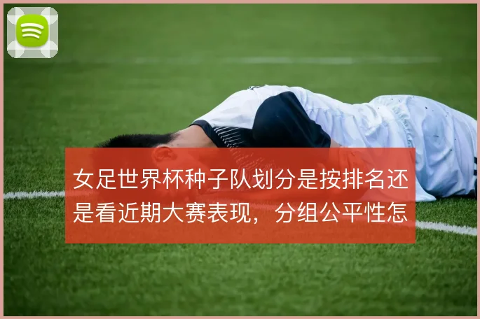 女足世界杯种子队划分是按排名还是看近期大赛表现，分组公平性怎么取舍