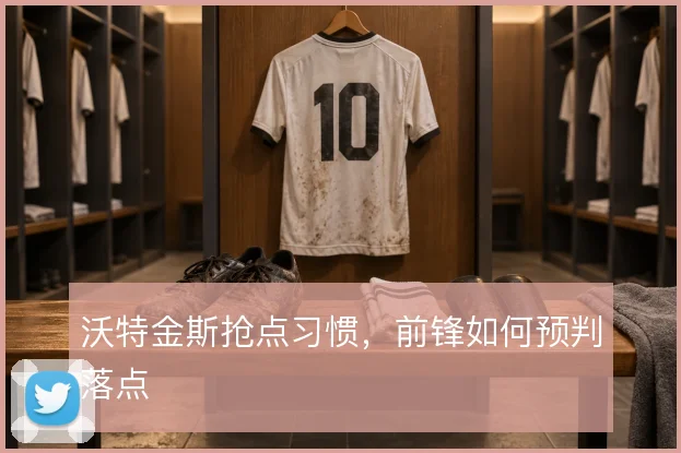 沃特金斯抢点习惯，前锋如何预判落点