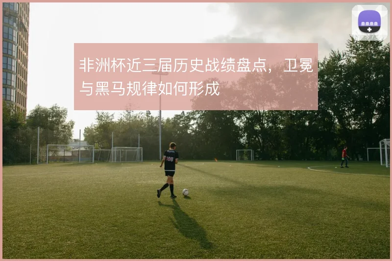 非洲杯近三届历史战绩盘点,卫冕与黑马规律如何形成