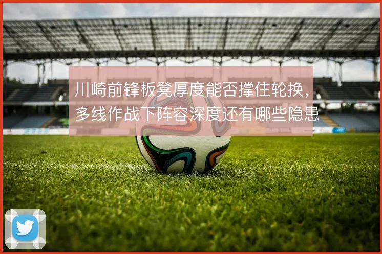 川崎前锋板凳厚度能否撑住轮换，多线作战下阵容深度还有哪些隐患