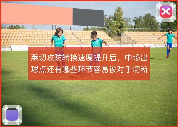 莱切攻防转换速度提升后,中场出球点还有哪些环节容易被对手切断