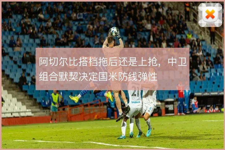 阿切尔比搭档拖后还是上抢，中卫组合默契决定国米防线弹性