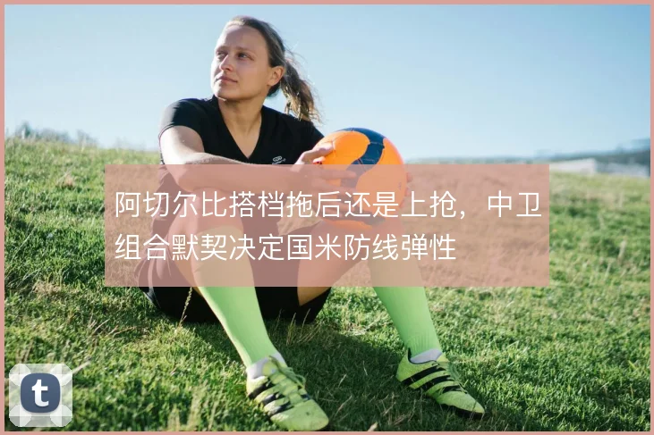 阿切尔比搭档拖后还是上抢,中卫组合默契决定国米防线弹性
